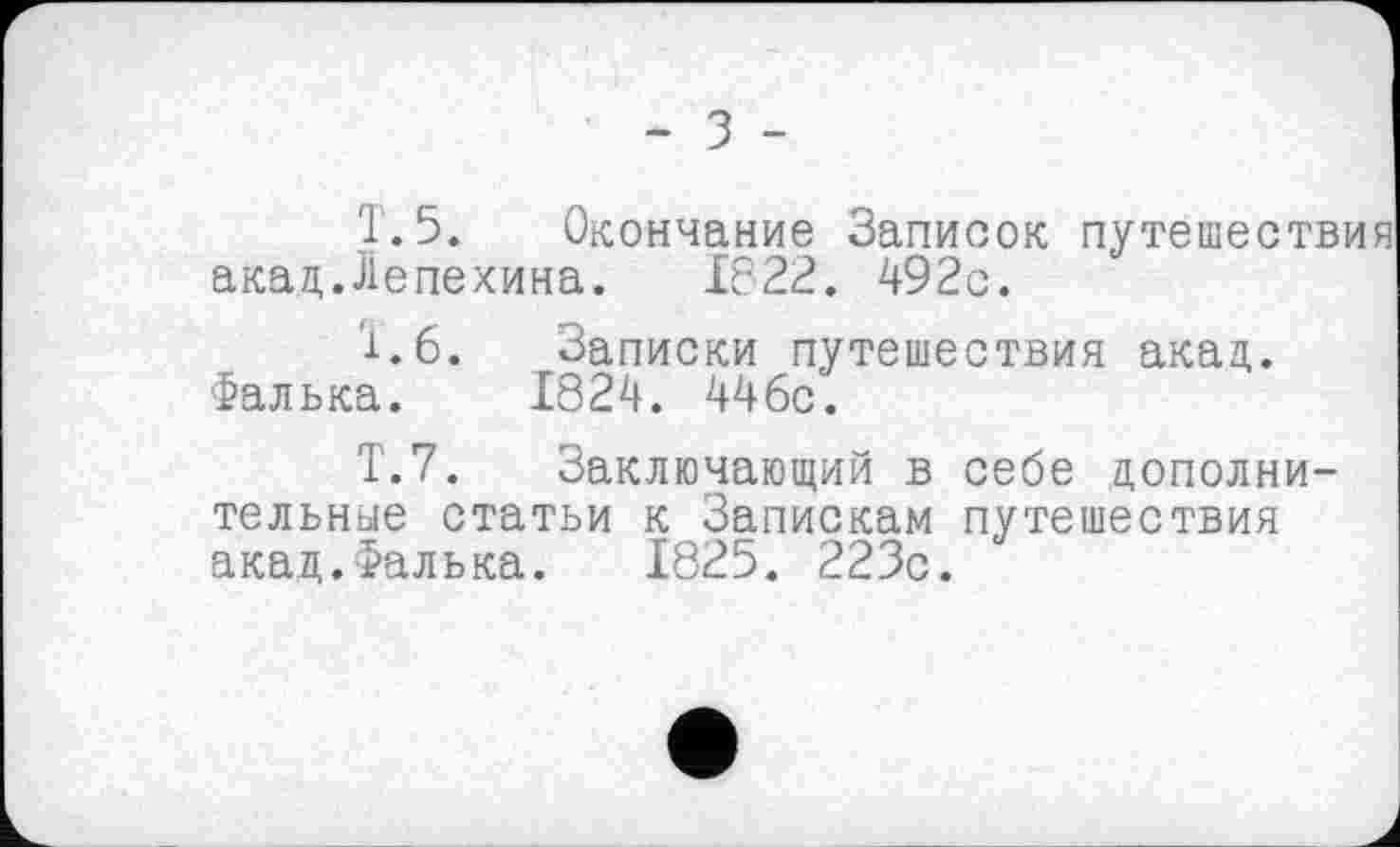 ﻿- з -
T. 5. Окончание Записок путешествия акад.Лепехина. 1822. 492с.
1.6. Записки путешествия акад. Фалька. 1824. 446с.
Т.7. Заключающий в себе дополнительные статьи к Запискам путешествия акад.Фалька. 1825. 223с.